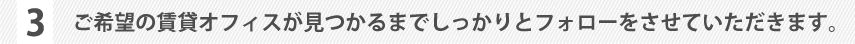 ご希望の賃貸オフィスが見つかるまでしっかりとフォローをさせていただきます。